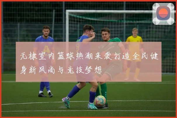 无棣室内篮球热潮来袭打造全民健身新风尚与竞技梦想