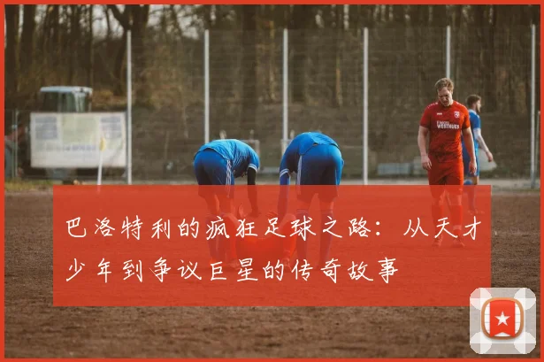 巴洛特利的疯狂足球之路：从天才少年到争议巨星的传奇故事