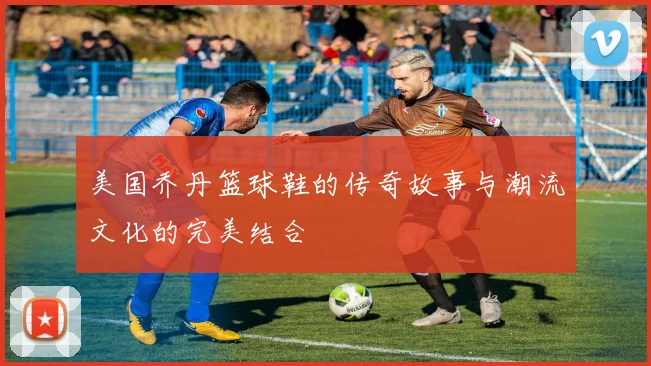 美国乔丹篮球鞋的传奇故事与潮流文化的完美结合