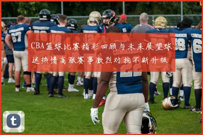 CBA篮球比赛精彩回顾与未来展望球迷热情高涨赛事激烈对抗不断升级