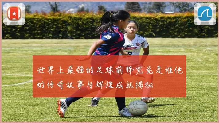 世界上最强的足球前锋究竟是谁他的传奇故事与辉煌成就揭秘