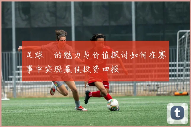 足球劵的魅力与价值探讨如何在赛事中实现最佳投资回报