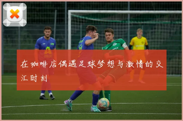 在咖啡店偶遇足球梦想与激情的交汇时刻